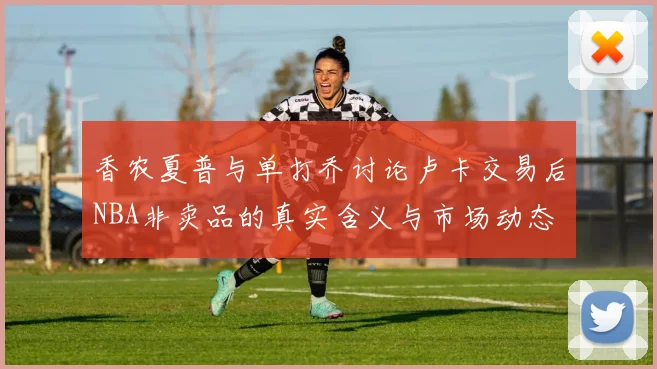 香农夏普与单打乔讨论卢卡交易后NBA非卖品的真实含义与市场动态