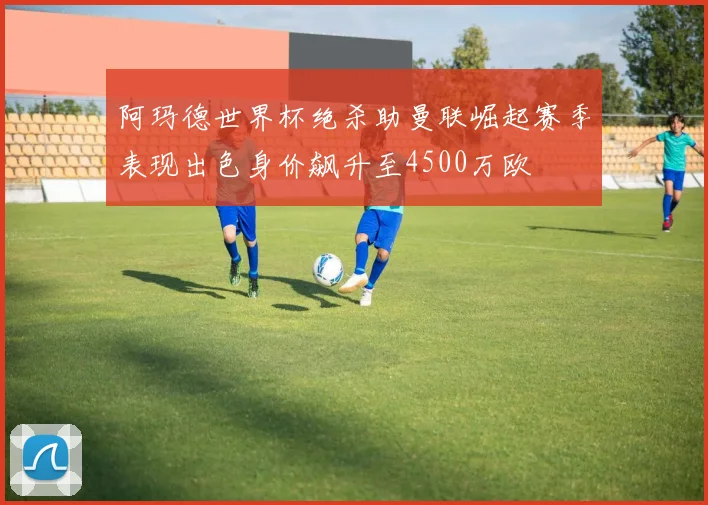 阿玛德世界杯绝杀助曼联崛起赛季表现出色身价飙升至4500万欧