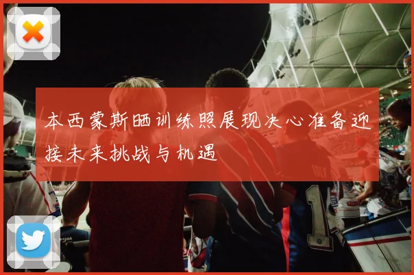 本西蒙斯晒训练照展现决心准备迎接未来挑战与机遇