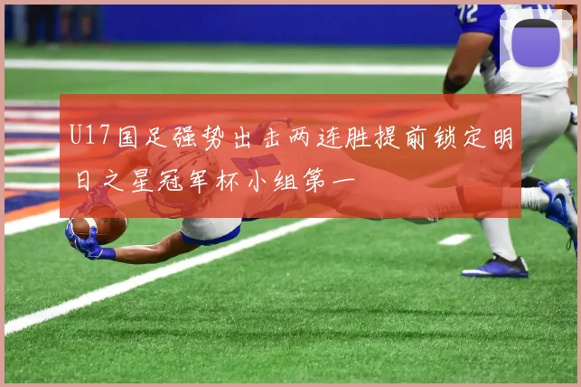 U17国足强势出击两连胜提前锁定明日之星冠军杯小组第一
