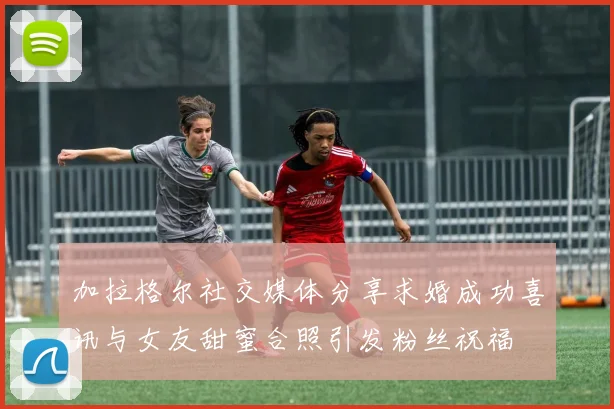 加拉格尔社交媒体分享求婚成功喜讯与女友甜蜜合照引发粉丝祝福