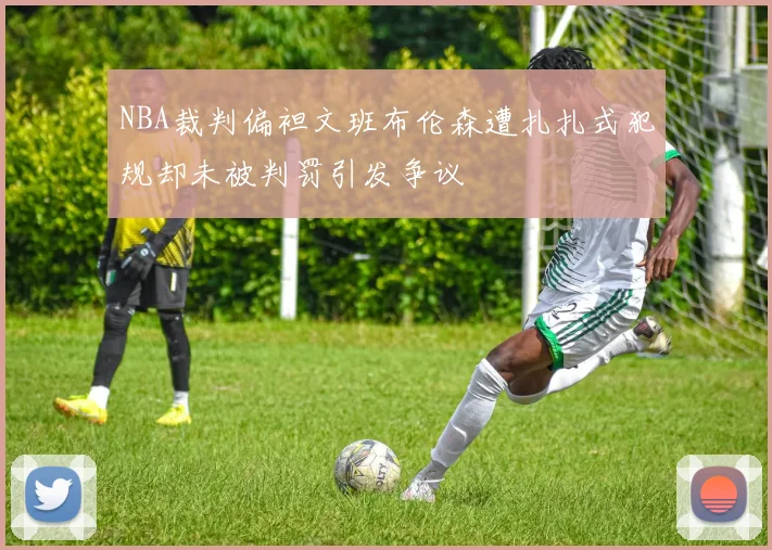 NBA裁判偏袒文班布伦森遭扎扎式犯规却未被判罚引发争议