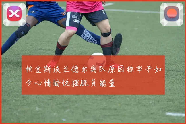帕金斯谈兰德尔离队原因称华子如今心情愉悦摆脱负能量