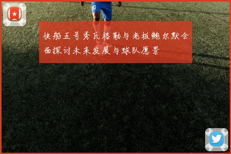 快船五号秀瓦格勒与老板鲍尔默会面探讨未来发展与球队愿景