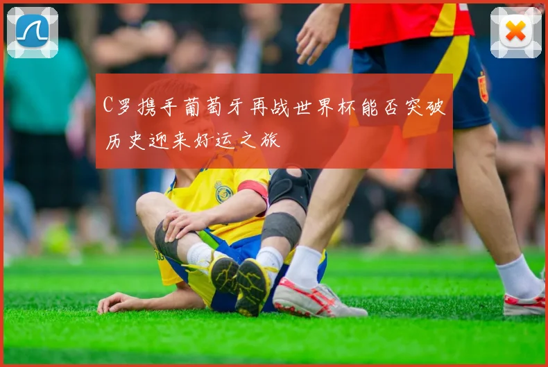 C罗携手葡萄牙再战世界杯能否突破历史迎来好运之旅