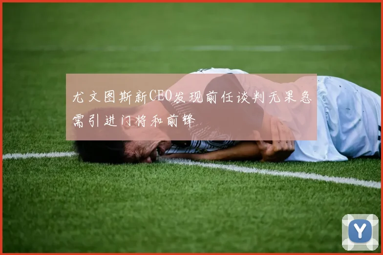 尤文图斯新CEO发现前任谈判无果急需引进门将和前锋