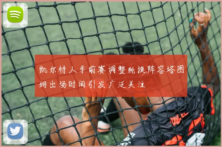 凯尔特人季前赛调整轮换阵容塔图姆出场时间引发广泛关注