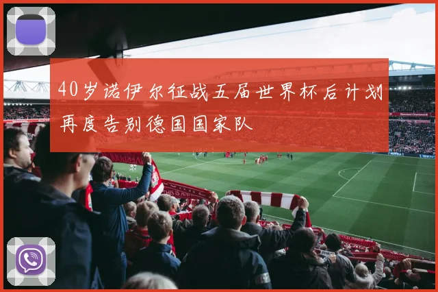 40岁诺伊尔征战五届世界杯后计划再度告别德国国家队