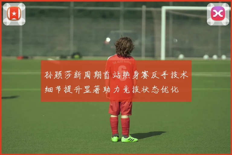 孙颖莎新周期首站热身赛反手技术细节提升显著助力竞技状态优化