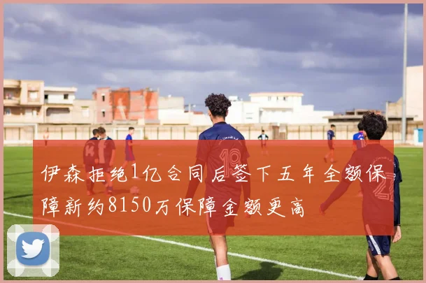 伊森拒绝1亿合同后签下五年全额保障新约8150万保障金额更高