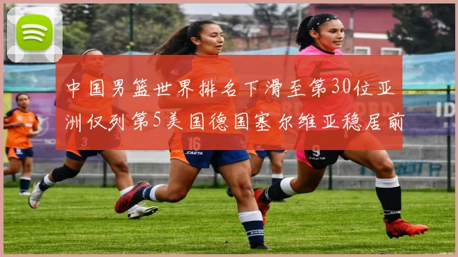 中国男篮世界排名下滑至第30位亚洲仅列第5美国德国塞尔维亚稳居前三