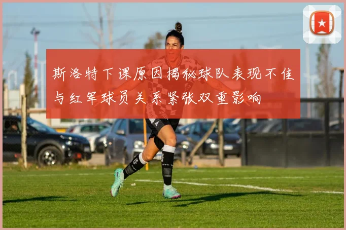 斯洛特下课原因揭秘球队表现不佳与红军球员关系紧张双重影响