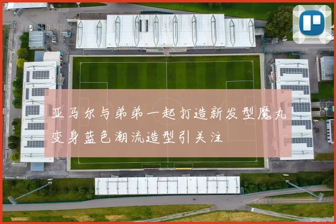 亚马尔与弟弟一起打造新发型魔丸变身蓝色潮流造型引关注