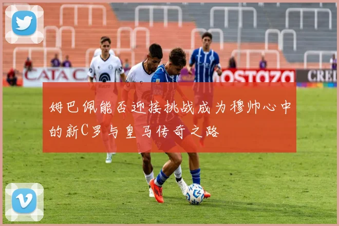 姆巴佩能否迎接挑战成为穆帅心中的新C罗与皇马传奇之路