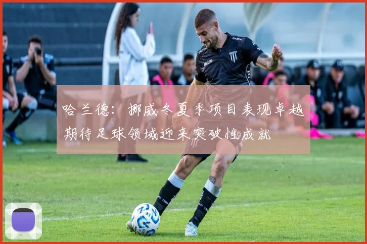 哈兰德：挪威冬夏季项目表现卓越期待足球领域迎来突破性成就