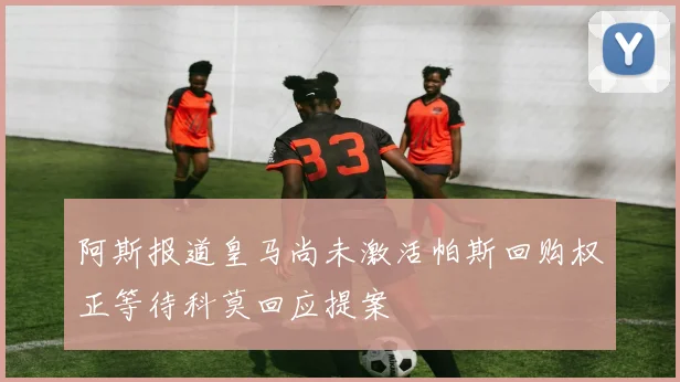 阿斯报道皇马尚未激活帕斯回购权正等待科莫回应提案
