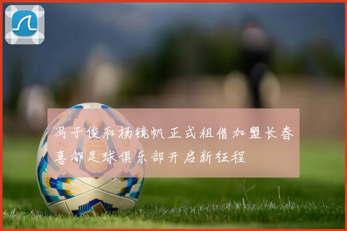 冯子俊和杨镜帆正式租借加盟长春喜都足球俱乐部开启新征程