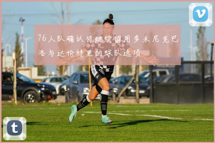 76人队确认将继续留用多米尼克巴洛与达伦特里的球队选项