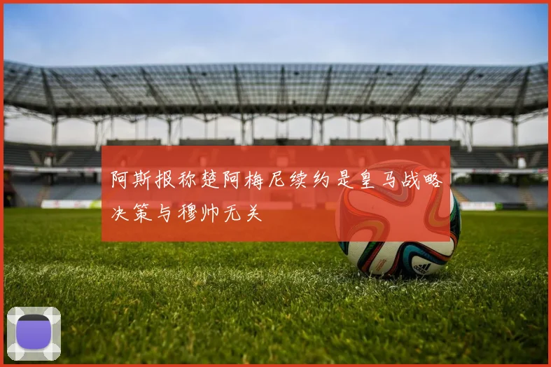 阿斯报称楚阿梅尼续约是皇马战略决策与穆帅无关