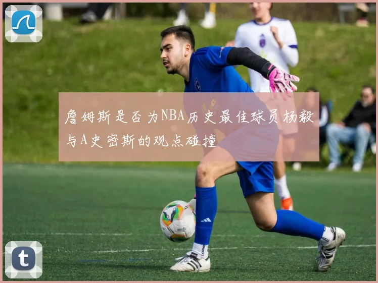 詹姆斯是否为NBA历史最佳球员杨毅与A史密斯的观点碰撞